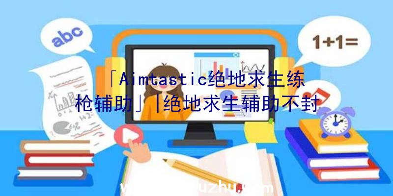 「Aimtastic绝地求生练枪辅助」|绝地求生辅助不封